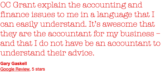 OC Grant explain the accounting and finance issues to me in a language that I can easily understand. It’s awesome that they are the accountant for my business – and that I do not have be an accountant to understand their advice. Gary Gaskell Google Review, 5 stars