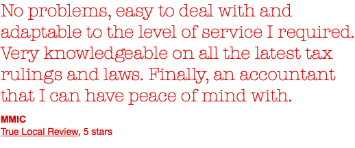 No problems, easy to deal with and adaptable to the level of service I required. Very knowledgeable on all the latest tax rulings and laws. Finally, an accountant that I can have peace of mind with. MMIC True Local Review, 5 stars