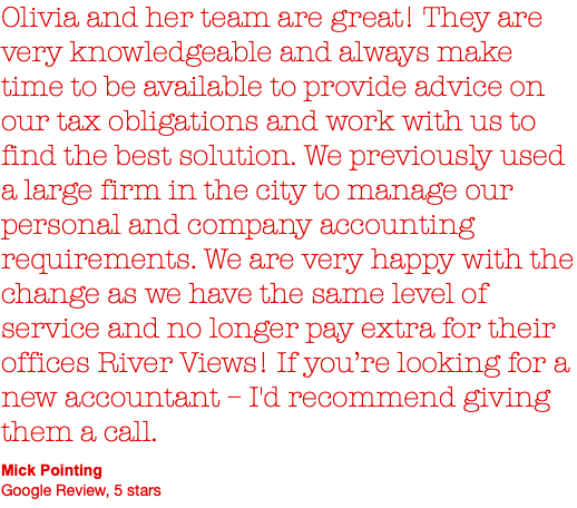 Olivia and her team are great! They are very knowledgeable and always make time to be available to provide advice on our tax obligations and work with us to find the best solution. We previously used a large firm in the city to manage our personal and company accounting requirements. We are very happy with the change as we have the same level of service and no longer pay extra for their offices River Views! If you’re looking for a new accountant – I'd recommend giving them a call. Mick Pointing Google Review, 5 stars